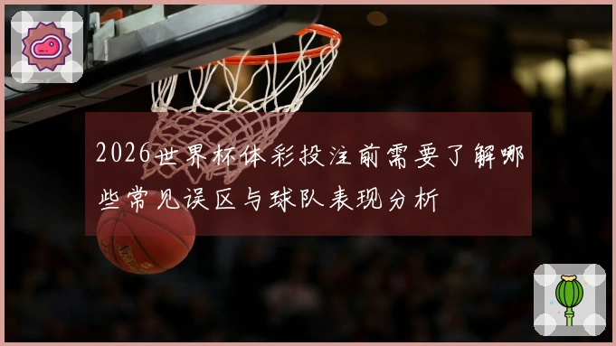 2026世界杯体彩投注前需要了解哪些常见误区与球队表现分析